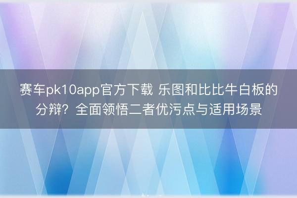 赛车pk10app官方下载 乐图和比比牛白板的分辩？全面领悟二者优污点与适用场景