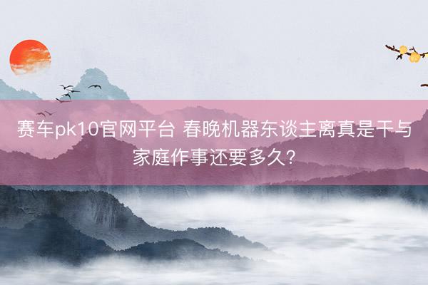 赛车pk10官网平台 春晚机器东谈主离真是干与家庭作事还要多久？