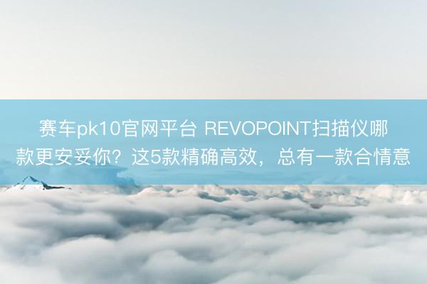 赛车pk10官网平台 REVOPOINT扫描仪哪款更安妥你？这5款精确高效，总有一款合情意