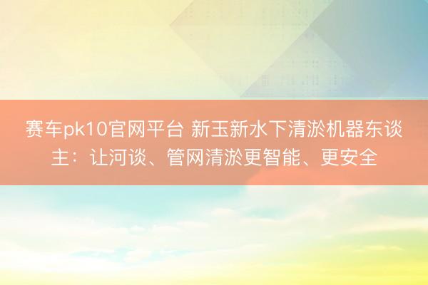 赛车pk10官网平台 新玉新水下清淤机器东谈主：让河谈、管网清淤更智能、更安全
