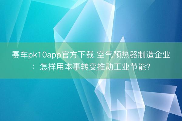 赛车pk10app官方下载 空气预热器制造企业:怎样用本事转变推动工业节能?