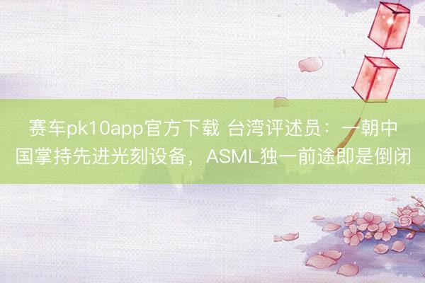 赛车pk10app官方下载 台湾评述员：一朝中国掌持先进光刻设备，ASML独一前途即是倒闭