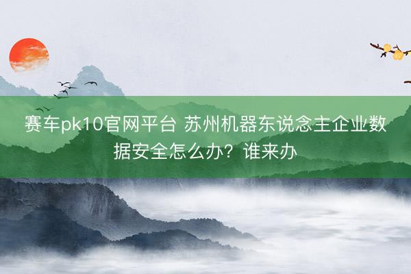 赛车pk10官网平台 苏州机器东说念主企业数据安全怎么办？谁来办