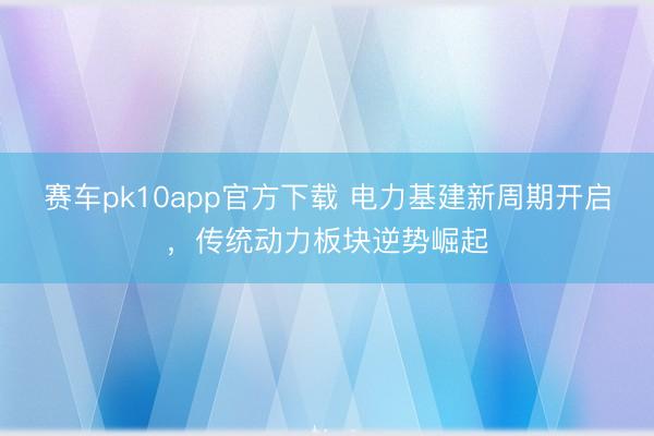 赛车pk10app官方下载 电力基建新周期开启,传统动力板块逆势崛起