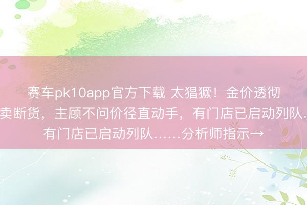 赛车pk10app官方下载 太猖獗!金价透彻沸了!1公斤金条卖断货,主顾不问价径直动手,有门店已启动列队……分析师指示→