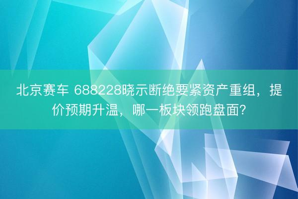 北京赛车 688228晓示断绝要紧资产重组，提价预期升温，哪一板块领跑盘面？