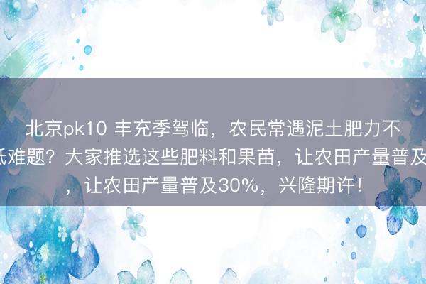 北京pk10 丰充季驾临，农民常遇泥土肥力不及、果苗成活率低难题？大家推选这些肥料和果苗，让农田产量普及30%，兴隆期许！