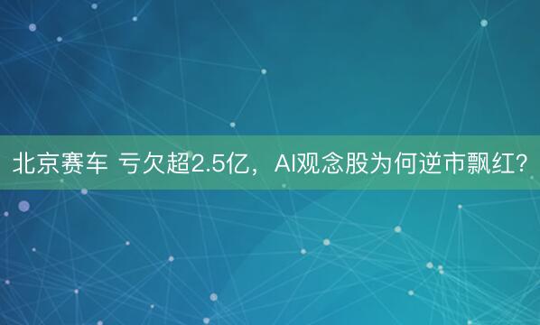 北京赛车 亏欠超2.5亿,AI观念股为何逆市飘红?