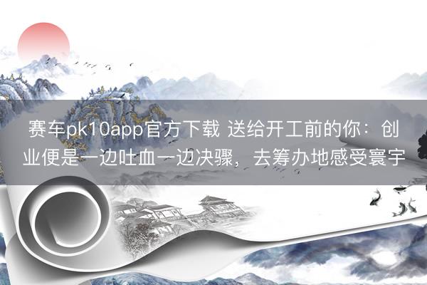 赛车pk10app官方下载 送给开工前的你：创业便是一边吐血一边决骤，去筹办地感受寰宇