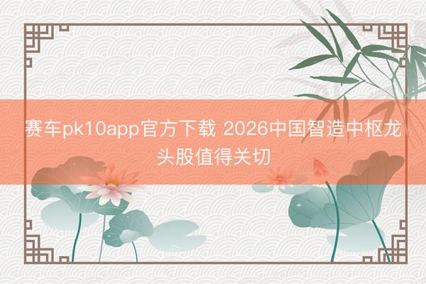 赛车pk10app官方下载 2026中国智造中枢龙头股值得关切