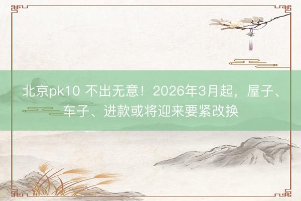 北京pk10 不出无意！2026年3月起，屋子、车子、进款或将迎来要紧改换