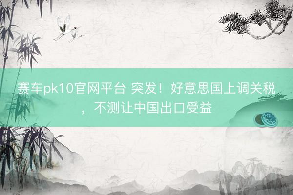 赛车pk10官网平台 突发！好意思国上调关税，不测让中国出口受益
