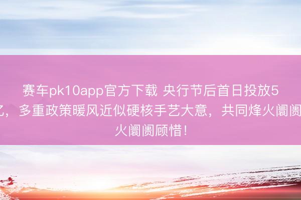 赛车pk10app官方下载 央行节后首日投放5260亿，多重政策暖风近似硬核手艺大意，共同烽火阛阓顾惜！