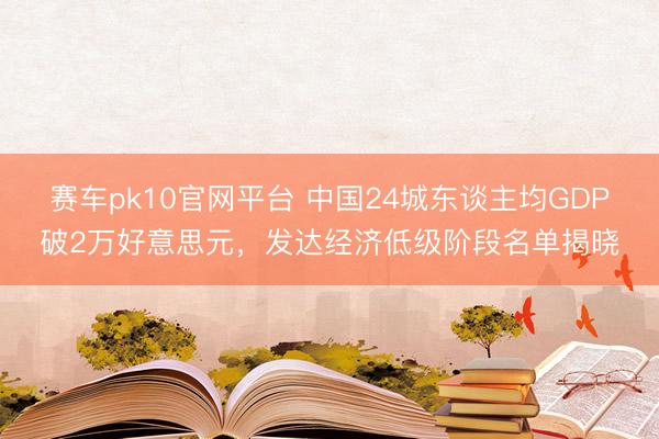 赛车pk10官网平台 中国24城东谈主均GDP破2万好意思元，发达经济低级阶段名单揭晓