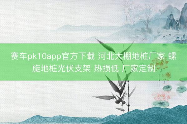 赛车pk10app官方下载 河北大棚地桩厂家 螺旋地桩光伏支架 热损低 厂家定制