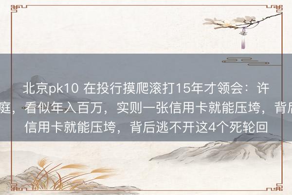 北京pk10 在投行摸爬滚打15年才领会:许多穿戴光鲜的中产家庭,看似年入百万,实则一张信用卡就能压垮,背后逃不开这4个死轮回