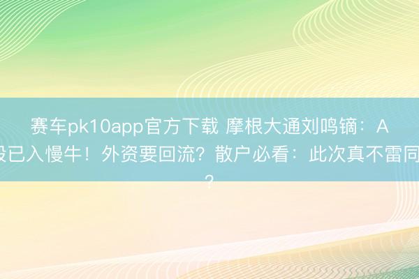 赛车pk10app官方下载 摩根大通刘鸣镝：A股已入慢牛！外资要回流？散户必看：此次真不雷同？
