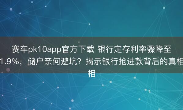 赛车pk10app官方下载 银行定存利率骤降至1.9%，储户奈何避坑？揭示银行抢进款背后的真相