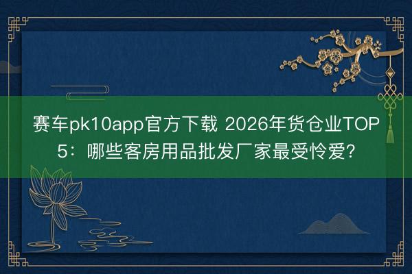 赛车pk10app官方下载 2026年货仓业TOP5：哪些客房用品批发厂家最受怜爱？