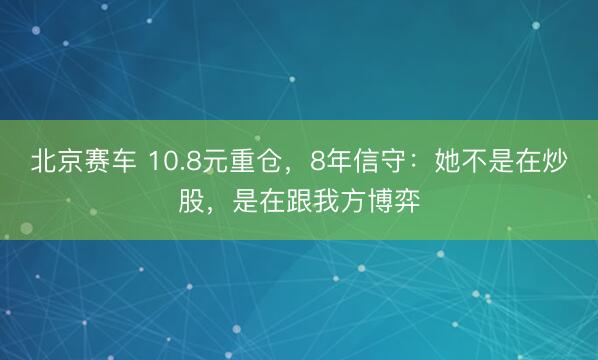 北京赛车 10.8元重仓，8年信守：她不是在炒股，是在跟我方博弈