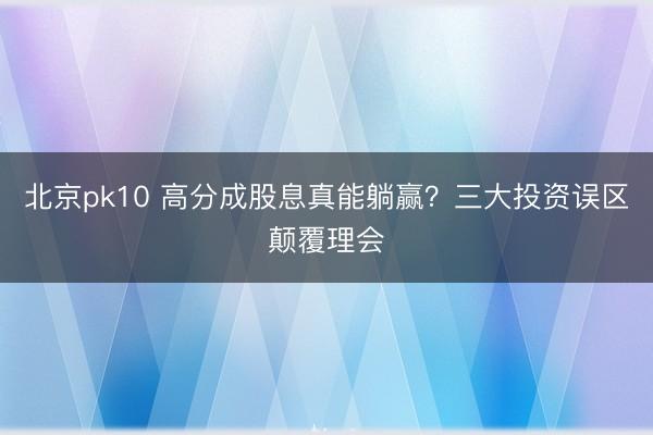 北京pk10 高分成股息真能躺赢？三大投资误区颠覆理会