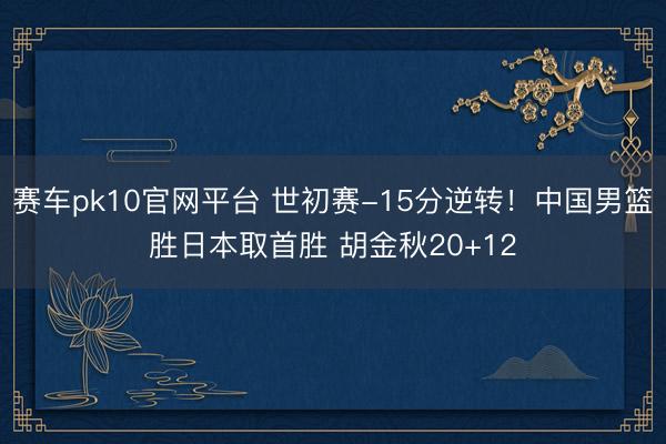 赛车pk10官网平台 世初赛-15分逆转！中国男篮胜日本取首胜 胡金秋20+12
