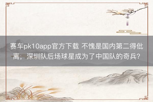 赛车pk10app官方下载 不愧是国内第二得仳离，深圳队后场球星成为了中国队的奇兵？
