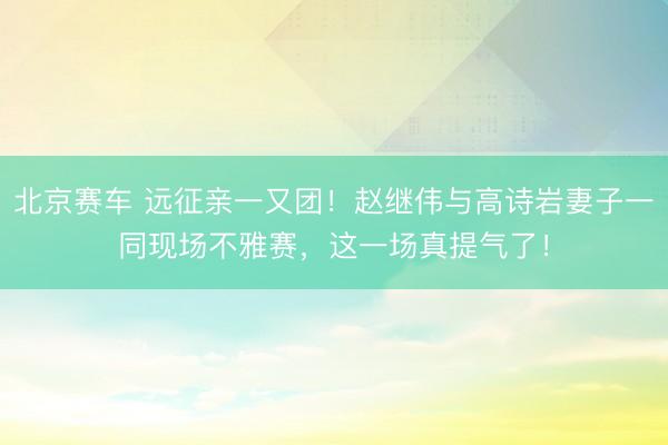 北京赛车 远征亲一又团!赵继伟与高诗岩妻子一同现场不雅赛,这一场真提气了!