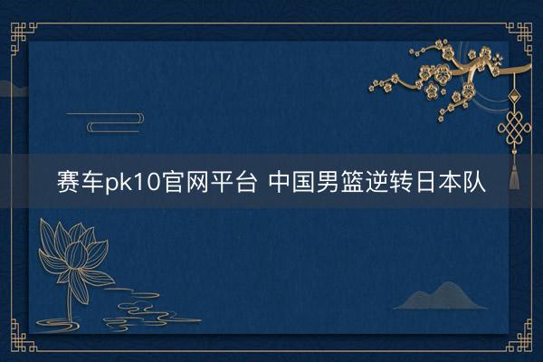 赛车pk10官网平台 中国男篮逆转日本队
