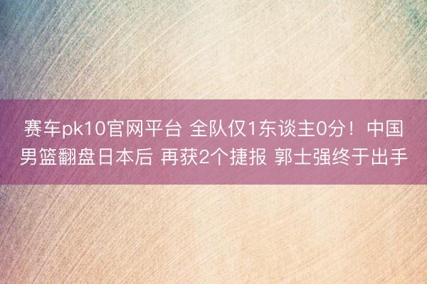赛车pk10官网平台 全队仅1东谈主0分！中国男篮翻盘日本后 再获2个捷报 郭士强终于出手