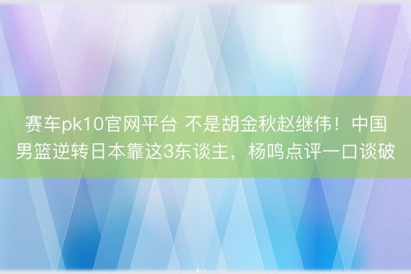 赛车pk10官网平台 不是胡金秋赵继伟!中国男篮逆转日本靠这3东谈主,杨鸣点评一口谈破
