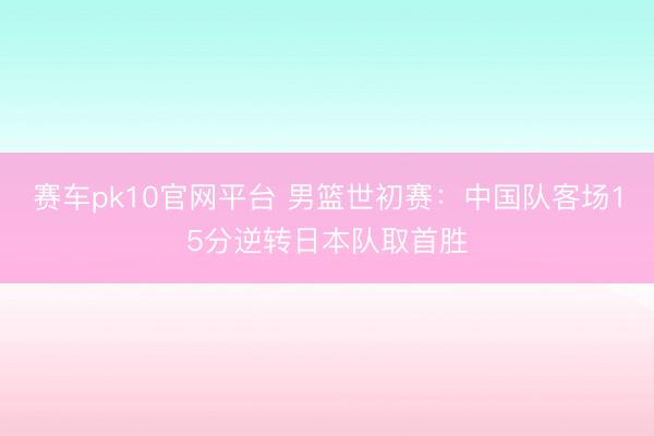 赛车pk10官网平台 男篮世初赛:中国队客场15分逆转日本队取首胜