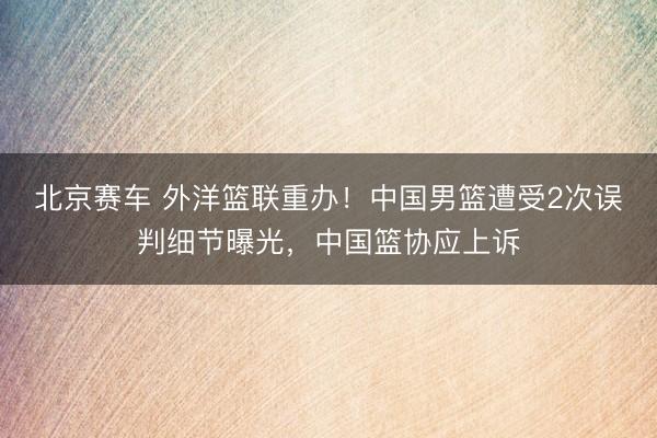 北京赛车 外洋篮联重办！中国男篮遭受2次误判细节曝光，中国篮协应上诉