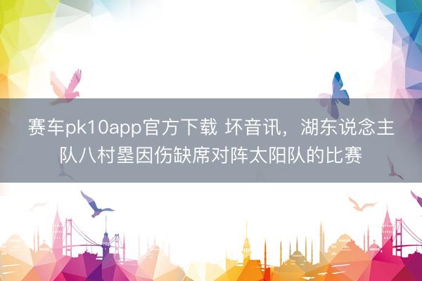 赛车pk10app官方下载 坏音讯，湖东说念主队八村塁因伤缺席对阵太阳队的比赛