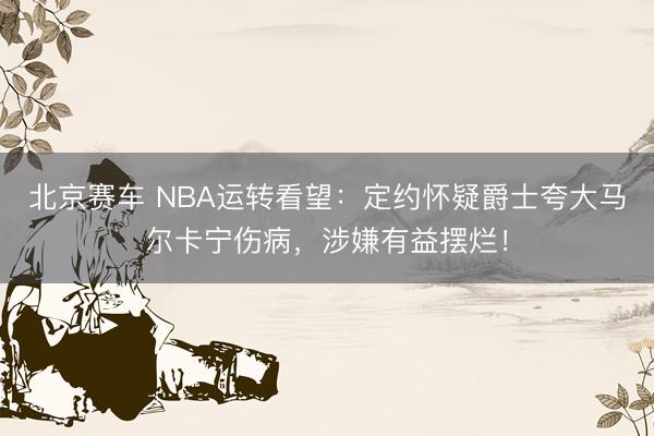 北京赛车 NBA运转看望:定约怀疑爵士夸大马尔卡宁伤病,涉嫌有益摆烂!
