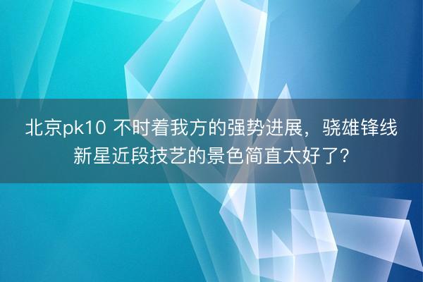 北京pk10 不时着我方的强势进展，骁雄锋线新星近段技艺的景色简直太好了？