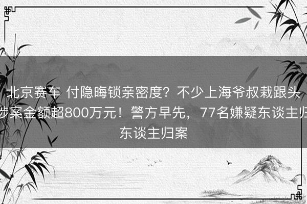 北京赛车 付隐晦锁亲密度？不少上海爷叔栽跟头！涉案金额超800万元！警方早先，77名嫌疑东谈主归案