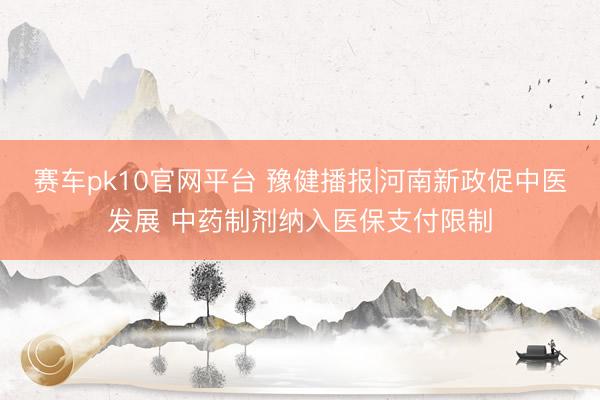 赛车pk10官网平台 豫健播报|河南新政促中医发展 中药制剂纳入医保支付限制