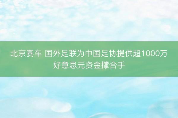 北京赛车 国外足联为中国足协提供超1000万好意思元资金撑合手