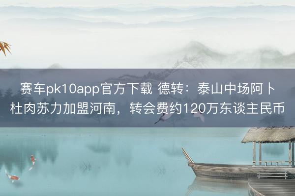 赛车pk10app官方下载 德转：泰山中场阿卜杜肉苏力加盟河南，转会费约120万东谈主民币