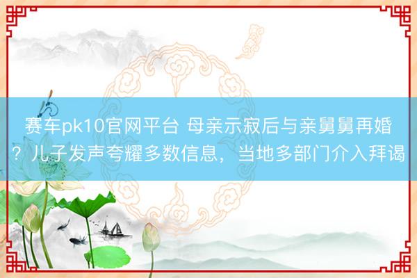 赛车pk10官网平台 母亲示寂后与亲舅舅再婚?儿子发声夸耀多数信息,当地多部门介入拜谒