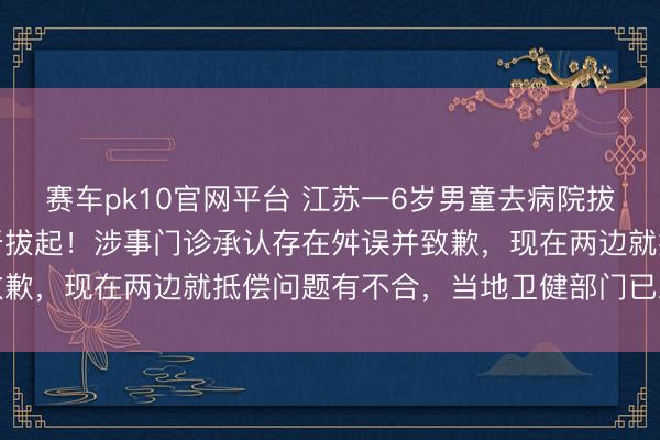 赛车pk10官网平台 江苏一6岁男童去病院拔乳齿,医师误将更生恒牙拔起!涉事门诊承认存在舛误并致歉,现在两边就抵偿问题有不合,当地卫健部门已立案访问