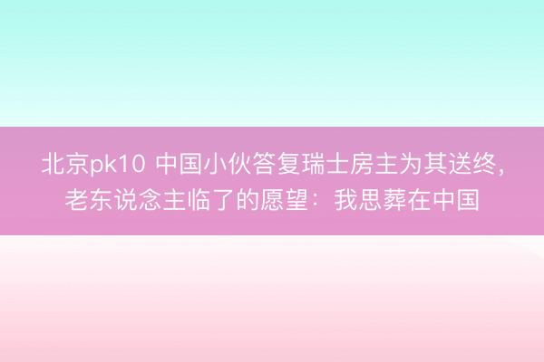 北京pk10 中国小伙答复瑞士房主为其送终，老东说念主临了的愿望：我思葬在中国