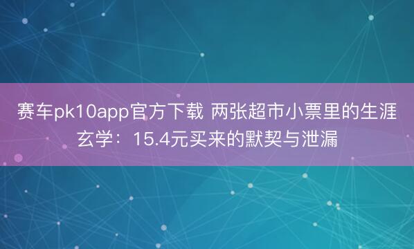 赛车pk10app官方下载 两张超市小票里的生涯玄学：15.4元买来的默契与泄漏