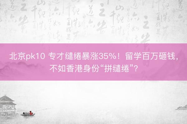 北京pk10 专才缱绻暴涨35%！留学百万砸钱，不如香港身份“拼缱绻”？