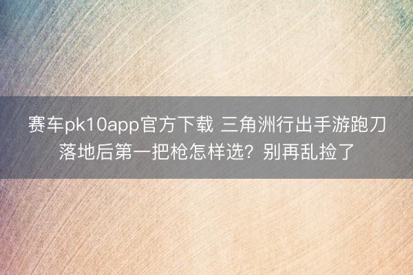 赛车pk10app官方下载 三角洲行出手游跑刀落地后第一把枪怎样选？别再乱捡了