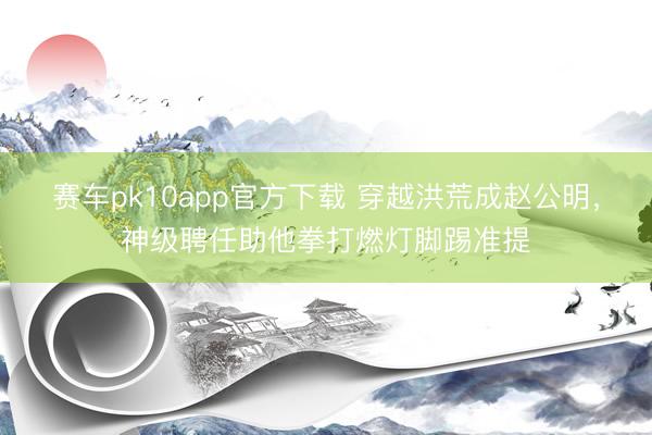 赛车pk10app官方下载 穿越洪荒成赵公明,神级聘任助他拳打燃灯脚踢准提