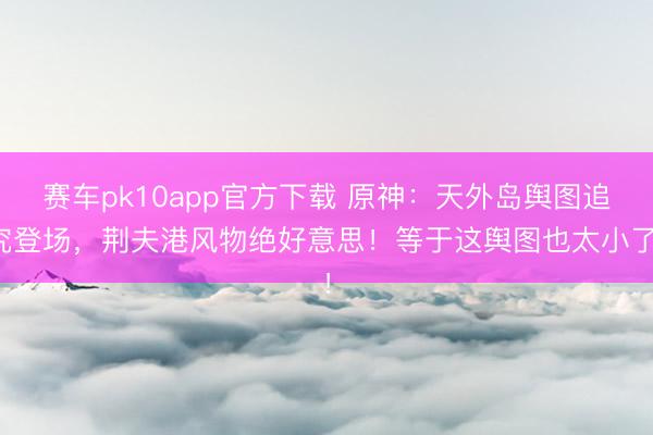 赛车pk10app官方下载 原神：天外岛舆图追究登场，荆夫港风物绝好意思！等于这舆图也太小了！