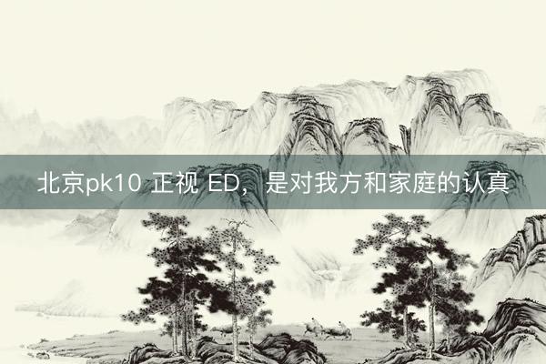 北京pk10 正视 ED，是对我方和家庭的认真