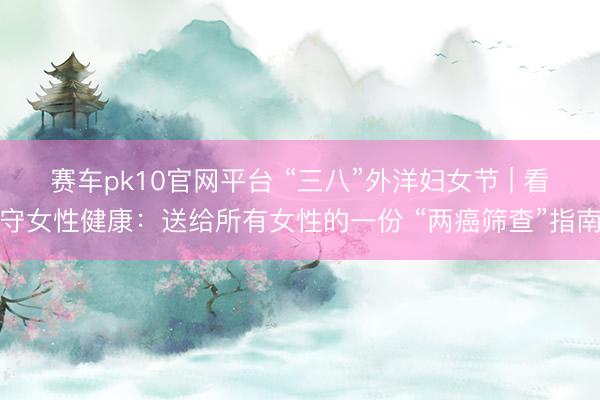 赛车pk10官网平台 “三八”外洋妇女节 | 看守女性健康：送给所有女性的一份 “两癌筛查”指南